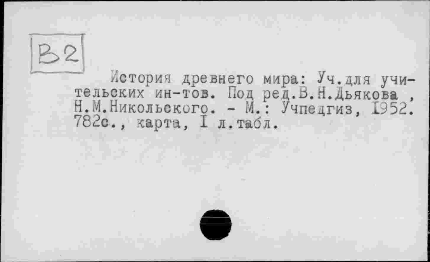 ﻿История древнего мира: Уч.для учительских ин-тов. Под ред.В.Н.Дьякова , Н.М.Никольского. - М.: Учпедгиз, 1952. 782с., карта, I л.табл.